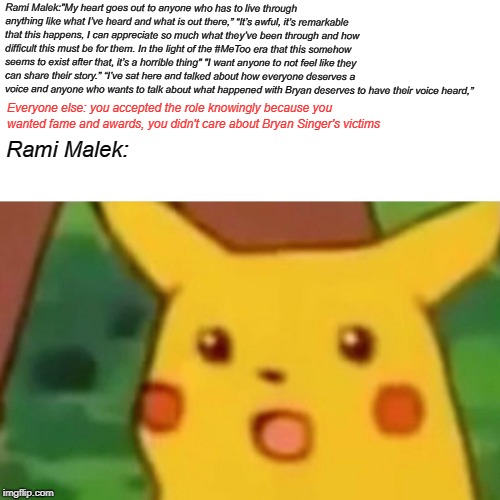 Surprised Pikachu | Rami Malek:"My heart goes out to anyone who has to live through anything like what I’ve heard and what is out there,” “It’s awful, it’s remarkable that this happens, I can appreciate so much what they’ve been through and how difficult this must be for them. In the light of the #MeToo era that this somehow seems to exist after that, it’s a horrible thing"
"I want anyone to not feel like they can share their story.”
“I’ve sat here and talked about how everyone deserves a voice and anyone who wants to talk about what happened with Bryan deserves to have their voice heard,”; Everyone else: you accepted the role knowingly because you wanted fame and awards, you didn't care about Bryan Singer's victims; Rami Malek: | image tagged in memes,surprised pikachu | made w/ Imgflip meme maker