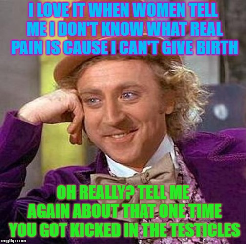 Creepy Condescending Wonka | I LOVE IT WHEN WOMEN TELL ME I DON'T KNOW WHAT REAL PAIN IS CAUSE I CAN'T GIVE BIRTH; OH REALLY? TELL ME AGAIN ABOUT THAT ONE TIME YOU GOT KICKED IN THE TESTICLES | image tagged in memes,creepy condescending wonka | made w/ Imgflip meme maker