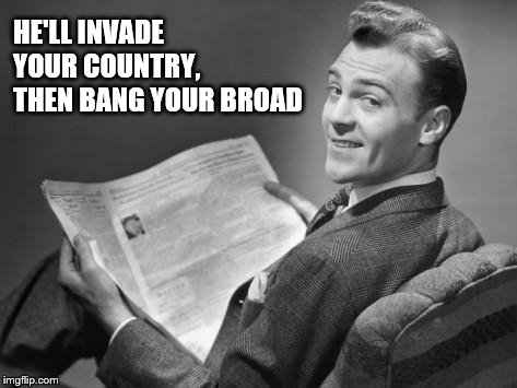 50's newspaper | HE'LL INVADE YOUR COUNTRY, THEN BANG YOUR BROAD | image tagged in 50's newspaper | made w/ Imgflip meme maker