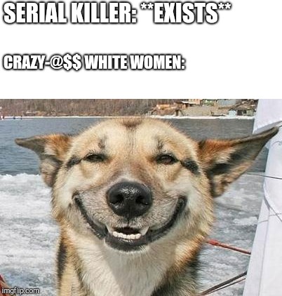 smiling dog | SERIAL KILLER: **EXISTS**; CRAZY-@$$ WHITE WOMEN: | image tagged in smiling dog | made w/ Imgflip meme maker