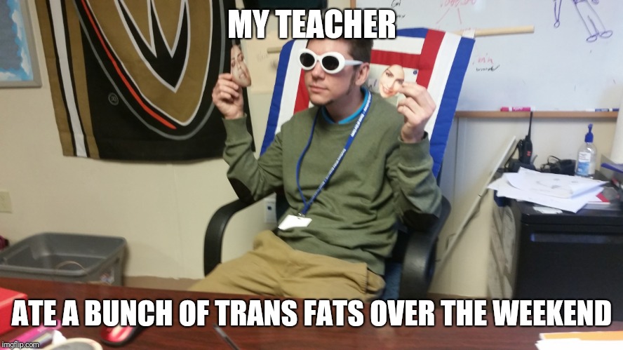 MY TEACHER; ATE A BUNCH OF TRANS FATS OVER THE WEEKEND | image tagged in teachers | made w/ Imgflip meme maker