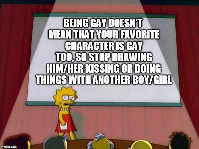 Lisa Simpson's Presentation | BEING GAY DOESN'T MEAN THAT YOUR FAVORITE CHARACTER IS GAY TOO, SO STOP DRAWING HIM/HER KISSING OR DOING THINGS WITH ANOTHER BOY/GIRL | image tagged in lisa simpson's presentation | made w/ Imgflip meme maker