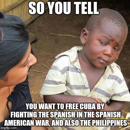 Third World Skeptical Kid Meme | SO YOU TELL; YOU WANT TO FREE CUBA BY FIGHTING THE SPANISH IN THE SPANISH AMERICAN WAR, AND ALSO THE PHILIPPINES | image tagged in memes,third world skeptical kid | made w/ Imgflip meme maker