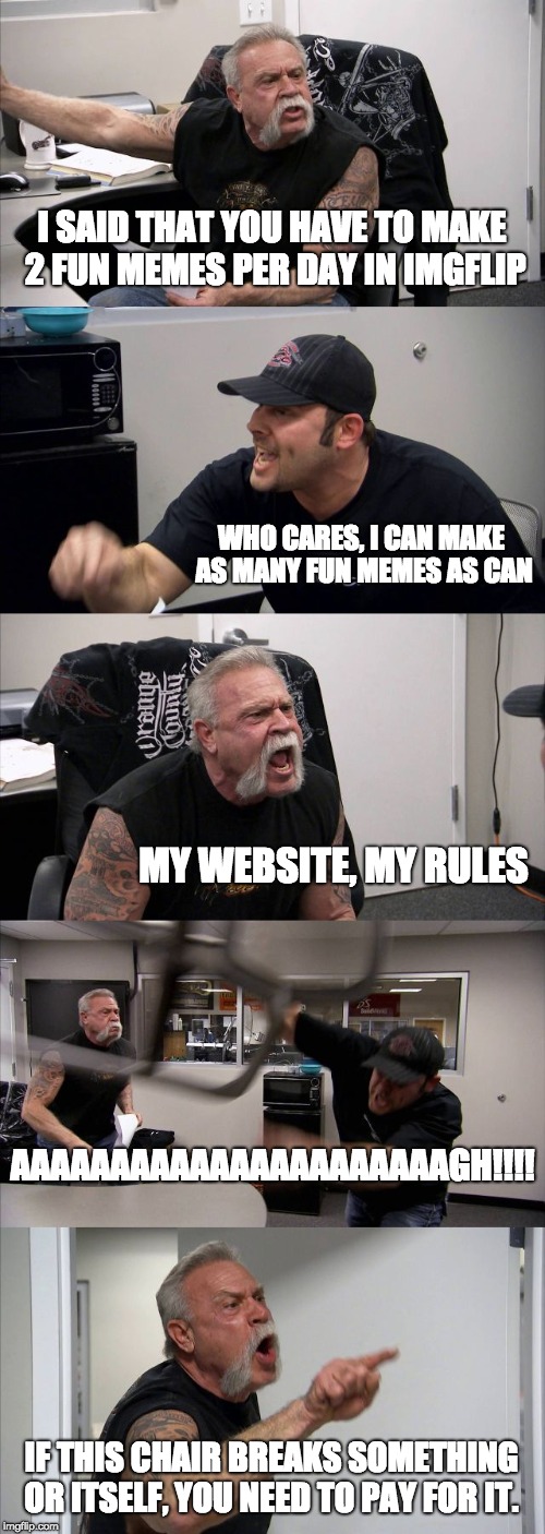 American Chopper Argument Meme | I SAID THAT YOU HAVE TO MAKE 2 FUN MEMES PER DAY IN IMGFLIP; WHO CARES, I CAN MAKE AS MANY FUN MEMES AS CAN; MY WEBSITE, MY RULES; AAAAAAAAAAAAAAAAAAAAAAGH!!!! IF THIS CHAIR BREAKS SOMETHING OR ITSELF, YOU NEED TO PAY FOR IT. | image tagged in memes,american chopper argument,chair,argument,imgflip | made w/ Imgflip meme maker
