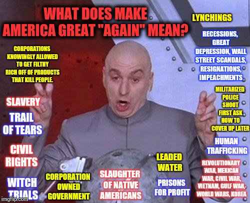 Sick To Death Of Being Lied To | WHAT DOES MAKE AMERICA GREAT "AGAIN" MEAN? LYNCHINGS; RECESSIONS, GREAT DEPRESSION, WALL STREET SCANDALS, RESIGNATIONS, IMPEACHMENTS; CORPORATIONS KNOWINGLY ALLOWED TO GET FILTHY RICH OFF OF PRODUCTS THAT KILL PEOPLE. MILITARIZED POLICE SHOOT FIRST ASK HOW TO COVER UP LATER; SLAVERY; TRAIL OF TEARS; HUMAN TRAFFICKING; CORPORATION OWNED GOVERNMENT; CIVIL RIGHTS; REVOLUTIONARY WAR, MEXICAN WAR, CIVIL WAR, VIETNAM, GULF WAR, WORLD WARS, KOREA; LEADED WATER; SLAUGHTER OF NATIVE AMERICANS; PRISONS FOR PROFIT; WITCH TRIALS | image tagged in memes,dr evil laser,trump unfit unqualified dangerous,maga,lock him up,trump traitor | made w/ Imgflip meme maker