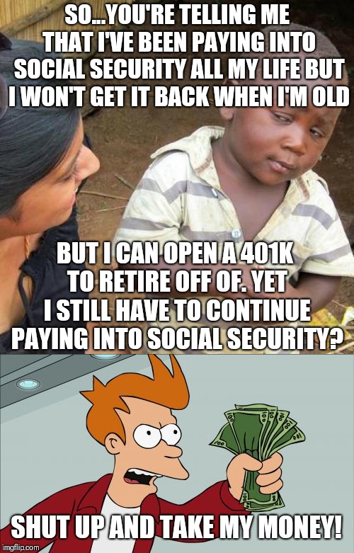 SO...YOU'RE TELLING ME THAT I'VE BEEN PAYING INTO SOCIAL SECURITY ALL MY LIFE BUT I WON'T GET IT BACK WHEN I'M OLD; BUT I CAN OPEN A 401K TO RETIRE OFF OF. YET I STILL HAVE TO CONTINUE PAYING INTO SOCIAL SECURITY? SHUT UP AND TAKE MY MONEY! | image tagged in memes,third world skeptical kid,shut up and take my money fry | made w/ Imgflip meme maker