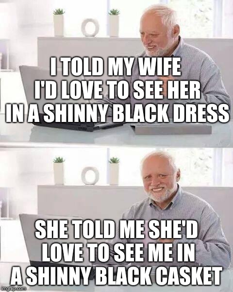Hide the Pain Harold | I TOLD MY WIFE I'D LOVE TO SEE HER IN A SHINNY BLACK DRESS; SHE TOLD ME SHE'D LOVE TO SEE ME IN A SHINNY BLACK CASKET | image tagged in memes,hide the pain harold | made w/ Imgflip meme maker