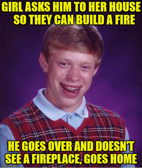 Bad Luck Brian Like Totally Misunderstood Her | GIRL ASKS HIM TO HER HOUSE    SO THEY CAN BUILD A FIRE; HE GOES OVER AND DOESN'T SEE A FIREPLACE, GOES HOME | image tagged in memes,bad luck brian,fire,misunderstanding | made w/ Imgflip meme maker