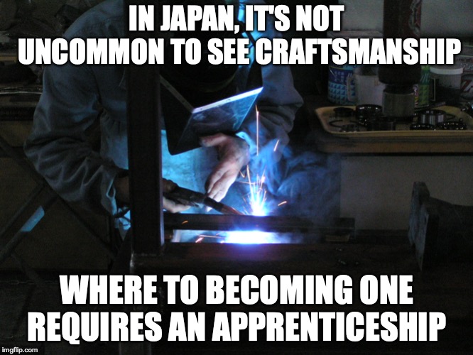 Shokunin | IN JAPAN, IT'S NOT UNCOMMON TO SEE CRAFTSMANSHIP; WHERE TO BECOMING ONE REQUIRES AN APPRENTICESHIP | image tagged in shokunin,craftsmanship,memes,japan | made w/ Imgflip meme maker