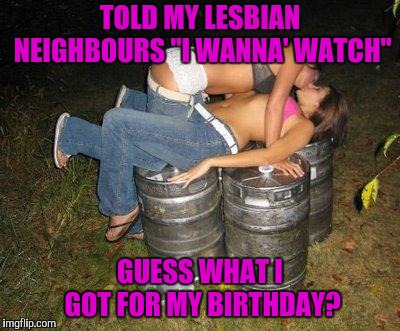 drunk girl kissing | TOLD MY LESBIAN NEIGHBOURS "I WANNA' WATCH" GUESS WHAT I GOT FOR MY BIRTHDAY? | image tagged in drunk girl kissing | made w/ Imgflip meme maker
