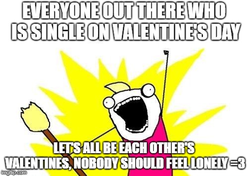 giving y'all a big internet hug =^.^= | EVERYONE OUT THERE WHO IS SINGLE ON VALENTINE'S DAY; LET'S ALL BE EACH OTHER'S VALENTINES, NOBODY SHOULD FEEL LONELY =3 | image tagged in memes,x all the y | made w/ Imgflip meme maker