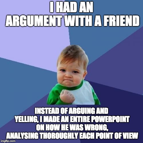 I actually did it, he couldn't respond! | I HAD AN ARGUMENT WITH A FRIEND; INSTEAD OF ARGUING AND YELLING, I MADE AN ENTIRE POWERPOINT ON HOW HE WAS WRONG, ANALYSING THOROUGHLY EACH POINT OF VIEW | image tagged in memes,success kid,funny,fight,argument,powerpoint | made w/ Imgflip meme maker