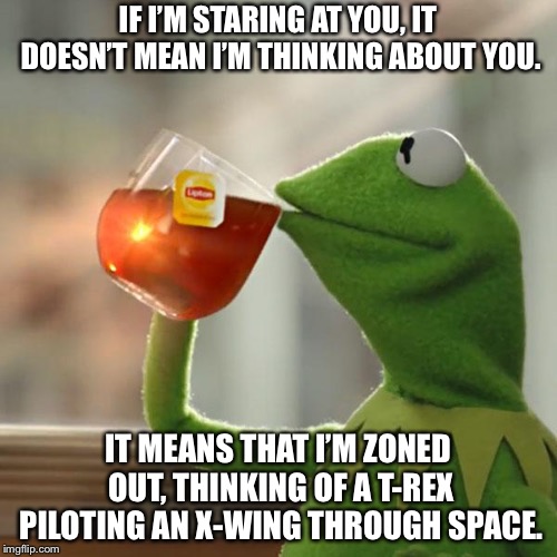 Zoning Out. | IF I’M STARING AT YOU, IT DOESN’T MEAN I’M THINKING ABOUT YOU. IT MEANS THAT I’M ZONED OUT, THINKING OF A T-REX PILOTING AN X-WING THROUGH SPACE. | image tagged in memes,kermit the frog,trex,space,pilot | made w/ Imgflip meme maker