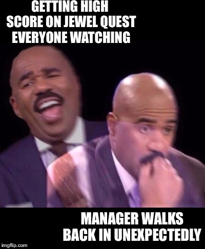Steve Harvey Laughing Serious | GETTING HIGH SCORE ON JEWEL QUEST EVERYONE WATCHING MANAGER WALKS BACK IN UNEXPECTEDLY | image tagged in steve harvey laughing serious | made w/ Imgflip meme maker