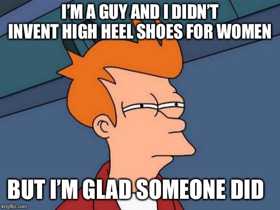 Futurama Fry | I’M A GUY AND I DIDN’T INVENT HIGH HEEL SHOES FOR WOMEN; BUT I’M GLAD SOMEONE DID | image tagged in memes,futurama fry | made w/ Imgflip meme maker