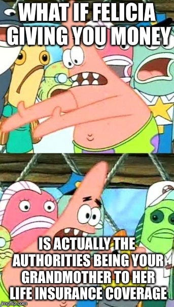 Put It Somewhere Else Patrick | WHAT IF FELICIA GIVING YOU MONEY; IS ACTUALLY THE AUTHORITIES BEING YOUR GRANDMOTHER TO HER LIFE INSURANCE COVERAGE | image tagged in memes,put it somewhere else patrick | made w/ Imgflip meme maker