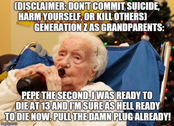 Grandma Drinking Booze | (DISCLAIMER: DON'T COMMIT SUICIDE, HARM YOURSELF, OR KILL OTHERS)                 
  GENERATION Z AS GRANDPARENTS:; PEPE THE SECOND, I WAS READY TO DIE AT 13 AND I'M SURE AS HELL READY TO DIE NOW. PULL THE DAMN PLUG ALREADY! | image tagged in grandma drinking booze | made w/ Imgflip meme maker