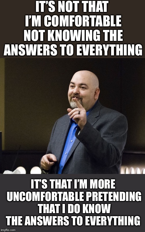 Matt Dillahunty | IT’S NOT THAT I’M COMFORTABLE NOT KNOWING THE ANSWERS TO EVERYTHING; IT’S THAT I’M MORE UNCOMFORTABLE PRETENDING THAT I DO KNOW THE ANSWERS TO EVERYTHING | image tagged in matt dillahunty | made w/ Imgflip meme maker