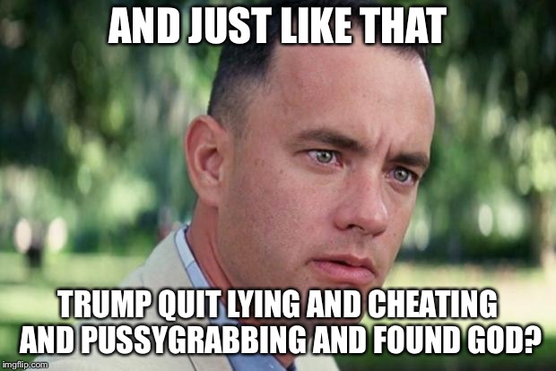 And Just Like That Meme | AND JUST LIKE THAT TRUMP QUIT LYING AND CHEATING AND PUSSYGRABBING AND FOUND GOD? | image tagged in forrest gump | made w/ Imgflip meme maker