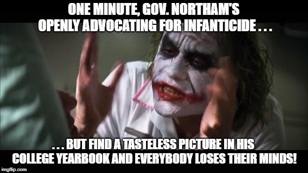 So which offends you more? | ONE MINUTE, GOV. NORTHAM'S OPENLY ADVOCATING FOR INFANTICIDE . . . . . . BUT FIND A TASTELESS PICTURE IN HIS COLLEGE YEARBOOK AND EVERYBODY LOSES THEIR MINDS! | image tagged in memes,and everybody loses their minds,northam,abortion,democrats,virginia | made w/ Imgflip meme maker