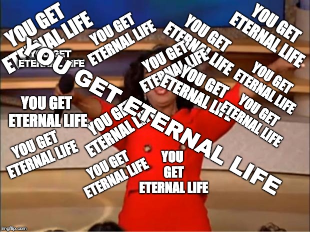 Oprah You Get A Meme | YOU GET ETERNAL LIFE; YOU GET ETERNAL LIFE; YOU GET ETERNAL LIFE; YOU GET ETERNAL LIFE; YOU GET ETERNAL LIFE; YOU GET ETERNAL LIFE; YOU GET ETERNAL LIFE; YOU GET ETERNAL LIFE; YOU GET ETERNAL LIFE; YOU GET ETERNAL LIFE; YOU GET ETERNAL LIFE; YOU GET ETERNAL LIFE; YOU GET ETERNAL LIFE; YOU GET ETERNAL LIFE; YOU GET ETERNAL LIFE | image tagged in memes,oprah you get a | made w/ Imgflip meme maker