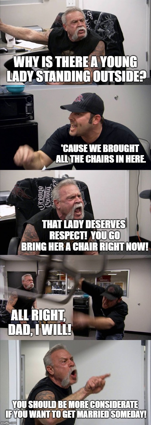 Preach It, Dad! | WHY IS THERE A YOUNG LADY STANDING OUTSIDE? 'CAUSE WE BROUGHT ALL THE CHAIRS IN HERE. THAT LADY DESERVES RESPECT!  YOU GO BRING HER A CHAIR RIGHT NOW! ALL RIGHT, DAD, I WILL! YOU SHOULD BE MORE CONSIDERATE IF YOU WANT TO GET MARRIED SOMEDAY! | image tagged in memes,american chopper argument | made w/ Imgflip meme maker