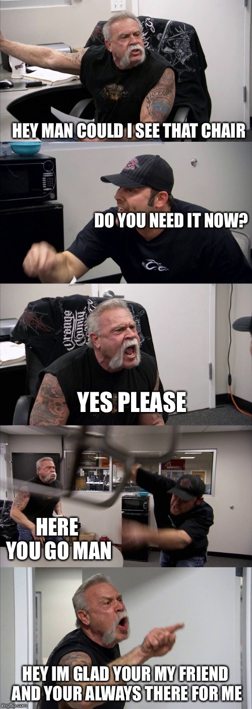 American Chopper Argument | HEY MAN COULD I SEE THAT CHAIR; DO YOU NEED IT NOW? YES PLEASE; HERE YOU GO MAN; HEY IM GLAD YOUR MY FRIEND AND YOUR ALWAYS THERE FOR ME | image tagged in memes,american chopper argument | made w/ Imgflip meme maker
