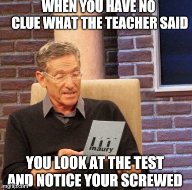 Maury Lie Detector | WHEN YOU HAVE NO CLUE WHAT THE TEACHER SAID; YOU LOOK AT THE TEST AND NOTICE YOUR SCREWED | image tagged in memes,maury lie detector | made w/ Imgflip meme maker