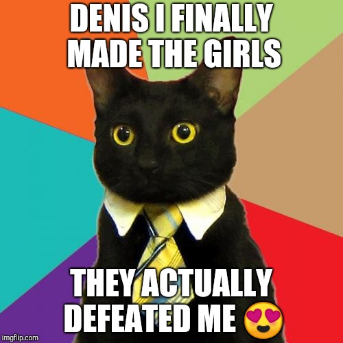 Business Cat | DENIS I FINALLY MADE THE GIRLS; THEY ACTUALLY DEFEATED ME 😍 | image tagged in memes,business cat | made w/ Imgflip meme maker