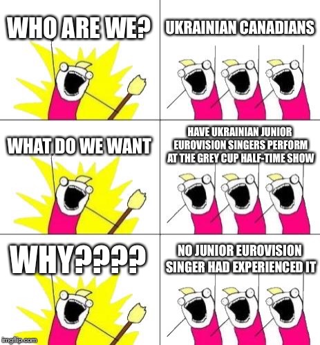 Hope The Grey Cup will have young Europeans perform at the 107th Grey Cup | WHO ARE WE? UKRAINIAN CANADIANS; WHAT DO WE WANT; HAVE UKRAINIAN JUNIOR EUROVISION SINGERS PERFORM AT THE GREY CUP HALF-TIME SHOW; WHY???? NO JUNIOR EUROVISION SINGER HAD EXPERIENCED IT | image tagged in memes,what do we want 3,cfl,halftime,junior eurovision,ukraine | made w/ Imgflip meme maker