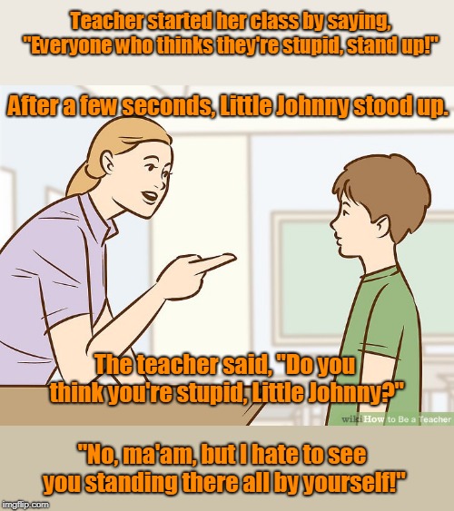 Little johnny in class Room | Teacher started her class by saying, "Everyone who thinks they're stupid, stand up!"; After a few seconds, Little Johnny stood up. The teacher said, "Do you think you're stupid, Little Johnny?"; "No, ma'am, but I hate to see you standing there all by yourself!" | image tagged in funny | made w/ Imgflip meme maker