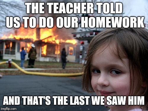 Disaster Girl Meme | THE TEACHER TOLD US TO DO OUR HOMEWORK; AND THAT'S THE LAST WE SAW HIM | image tagged in memes,disaster girl | made w/ Imgflip meme maker