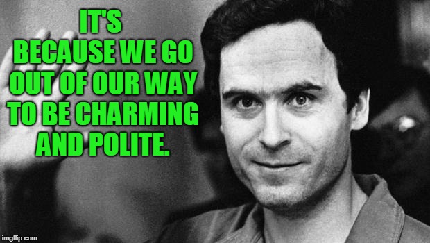 ted bundy greeting | IT'S BECAUSE WE GO OUT OF OUR WAY TO BE CHARMING AND POLITE. | image tagged in ted bundy greeting | made w/ Imgflip meme maker
