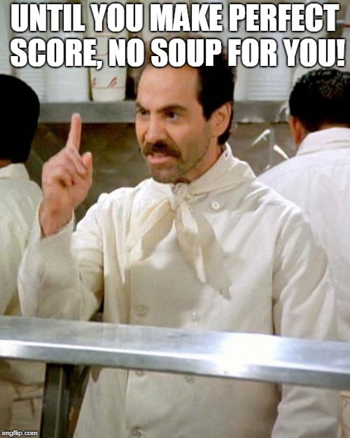 soup nazi | UNTIL YOU MAKE PERFECT SCORE, NO SOUP FOR YOU! | image tagged in soup nazi | made w/ Imgflip meme maker