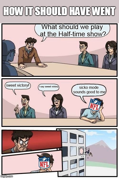Boardroom Meeting Suggestion Meme | HOW IT SHOULD HAVE WENT; What should we play at the Half-time show? sweet victory! i say sweet victory; sicko mode sounds good to me | image tagged in memes,boardroom meeting suggestion | made w/ Imgflip meme maker