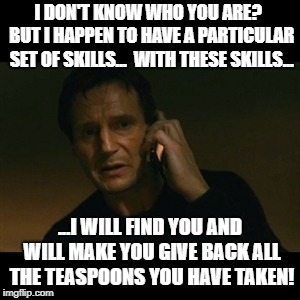 Liam Neeson Taken | I DON'T KNOW WHO YOU ARE?  BUT I HAPPEN TO HAVE A PARTICULAR SET OF SKILLS...  WITH THESE SKILLS... ...I WILL FIND YOU AND WILL MAKE YOU GIVE BACK ALL THE TEASPOONS YOU HAVE TAKEN! | image tagged in memes,liam neeson taken | made w/ Imgflip meme maker