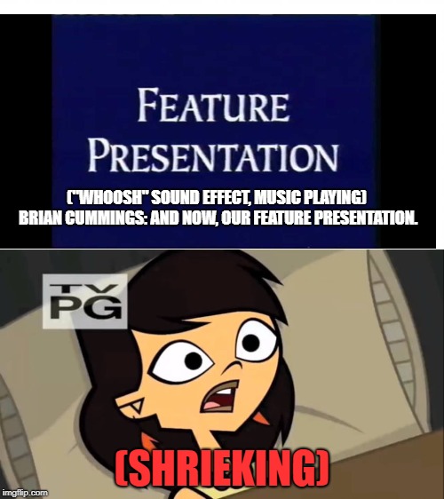 Sky fears the Disney Flashbang Bumper of 1994 | ("WHOOSH" SOUND EFFECT, MUSIC PLAYING) 
BRIAN CUMMINGS: AND NOW, OUR FEATURE PRESENTATION. (SHRIEKING) | image tagged in total drama,feature presentation,fear | made w/ Imgflip meme maker