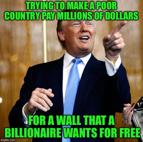 Donal Trump Birthday | TRYING TO MAKE A POOR COUNTRY PAY MILLIONS OF DOLLARS; FOR A WALL THAT A BILLIONAIRE WANTS FOR FREE | image tagged in donal trump birthday | made w/ Imgflip meme maker