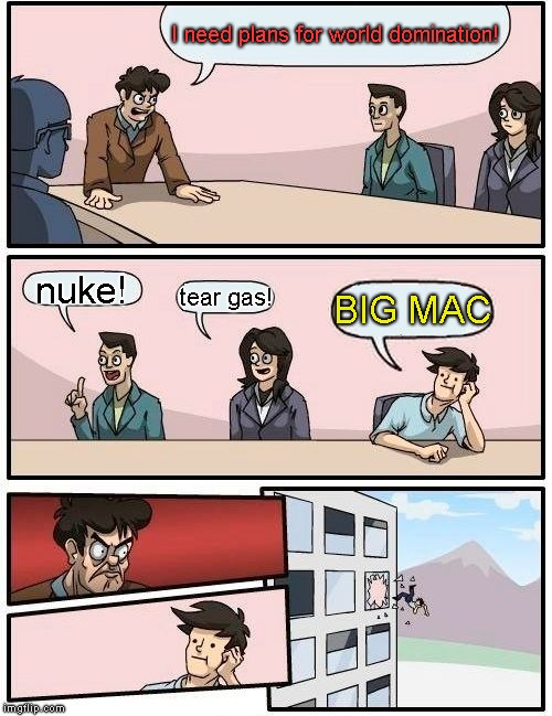 Boardroom Meeting Suggestion | I need plans for world domination! nuke! tear gas! BIG MAC | image tagged in memes,boardroom meeting suggestion | made w/ Imgflip meme maker