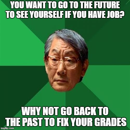 High Expectations Asian Father | YOU WANT TO GO TO THE FUTURE TO SEE YOURSELF IF YOU HAVE JOB? WHY NOT GO BACK TO THE PAST TO FIX YOUR GRADES | image tagged in memes,high expectations asian father | made w/ Imgflip meme maker