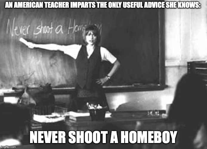 Dangerous Minds | AN AMERICAN TEACHER IMPARTS THE ONLY USEFUL ADVICE SHE KNOWS:; NEVER SHOOT A HOMEBOY | image tagged in public school,memes | made w/ Imgflip meme maker