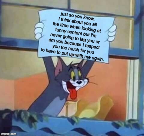just so you know, I think about you all the time when looking at funny content but I'm never going to tag you or dm you because I respect you too much for you to have to put up with me again. | image tagged in tom and jerry,memes,meme,tom,tom and jerry memes | made w/ Imgflip meme maker