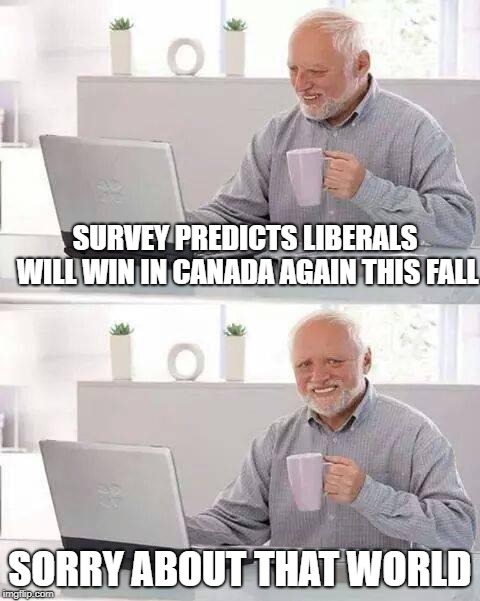 Hide the Pain Harold Meme | SURVEY PREDICTS LIBERALS WILL WIN IN CANADA AGAIN THIS FALL; SORRY ABOUT THAT WORLD | image tagged in memes,hide the pain harold | made w/ Imgflip meme maker