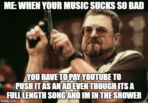 Your music is pathetic | ME: WHEN YOUR MUSIC SUCKS SO BAD; YOU HAVE TO PAY YOUTUBE TO PUSH IT AS AN AD EVEN THOUGH ITS A FULL LENGTH SONG AND IM IN THE SHOWER | image tagged in memes,am i the only one around here,commercial,youtube,music,pathetic | made w/ Imgflip meme maker