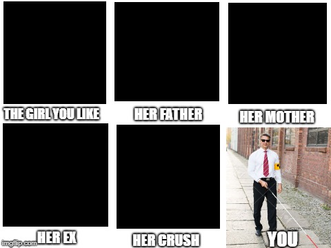 blind guy mcsqueezy | HER FATHER; THE GIRL YOU LIKE; HER MOTHER; YOU; HER EX; HER CRUSH | image tagged in blank white template,dank memes,memes,blind | made w/ Imgflip meme maker