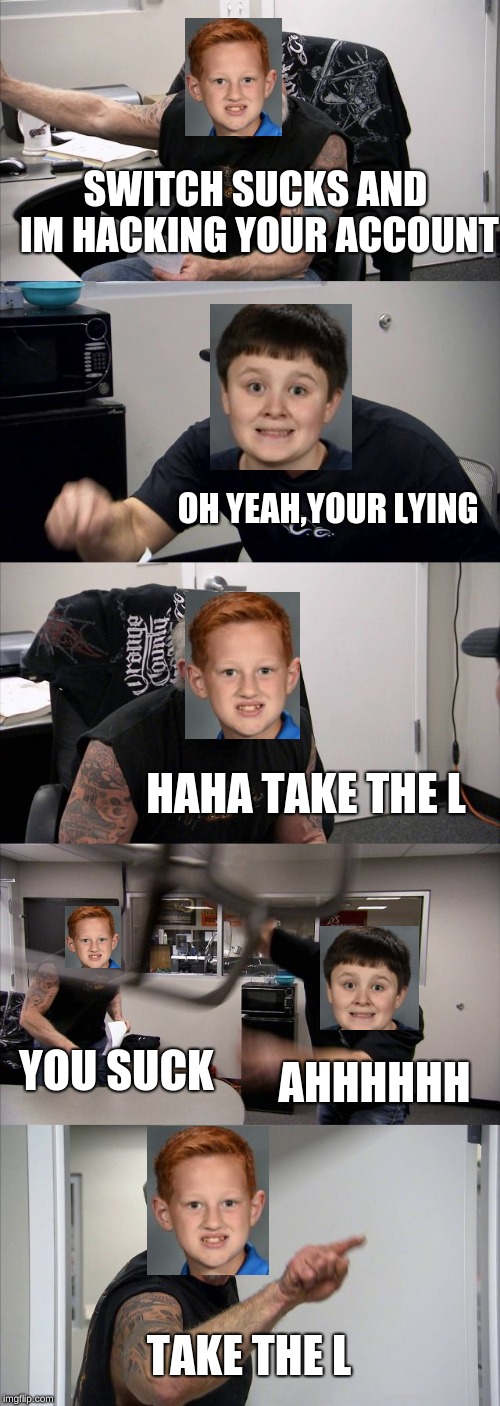 American Chopper Argument | SWITCH SUCKS AND IM HACKING YOUR ACCOUNT; OH YEAH,YOUR LYING; HAHA TAKE THE L; YOU SUCK; AHHHHHH; TAKE THE L | image tagged in memes,american chopper argument | made w/ Imgflip meme maker