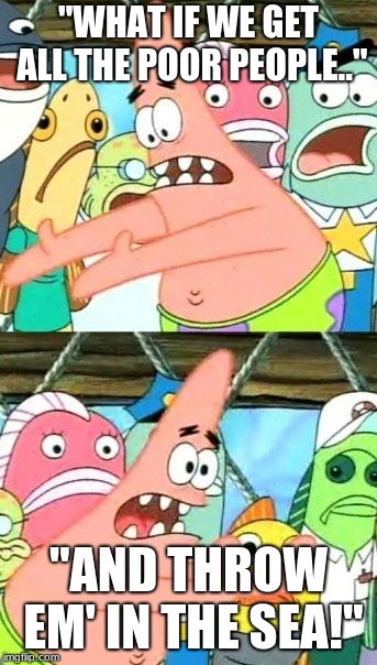 Put It Somewhere Else Patrick | "WHAT IF WE GET ALL THE POOR PEOPLE.."; "AND THROW EM' IN THE SEA!" | image tagged in memes,put it somewhere else patrick | made w/ Imgflip meme maker