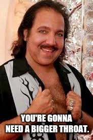 Ron Jeremy | YOU'RE GONNA NEED A BIGGER THROAT. | image tagged in ron jeremy | made w/ Imgflip meme maker
