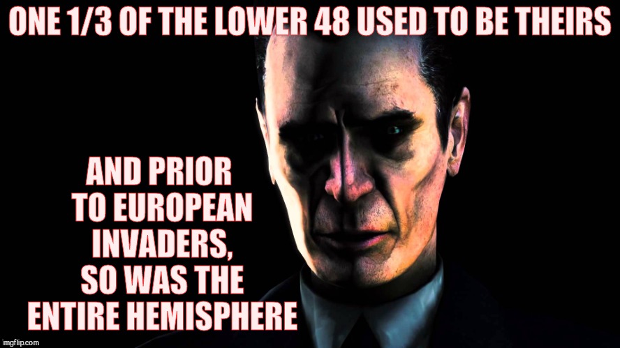. | ONE 1/3 OF THE LOWER 48 USED TO BE THEIRS AND PRIOR TO EUROPEAN INVADERS, SO WAS THE ENTIRE HEMISPHERE | image tagged in g-man from half-life | made w/ Imgflip meme maker