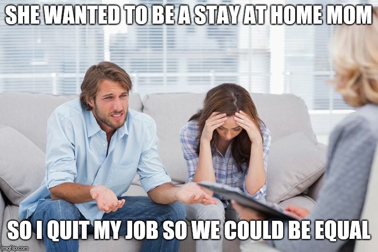 couples therapy | SHE WANTED TO BE A STAY AT HOME MOM SO I QUIT MY JOB SO WE COULD BE EQUAL | image tagged in couples therapy | made w/ Imgflip meme maker